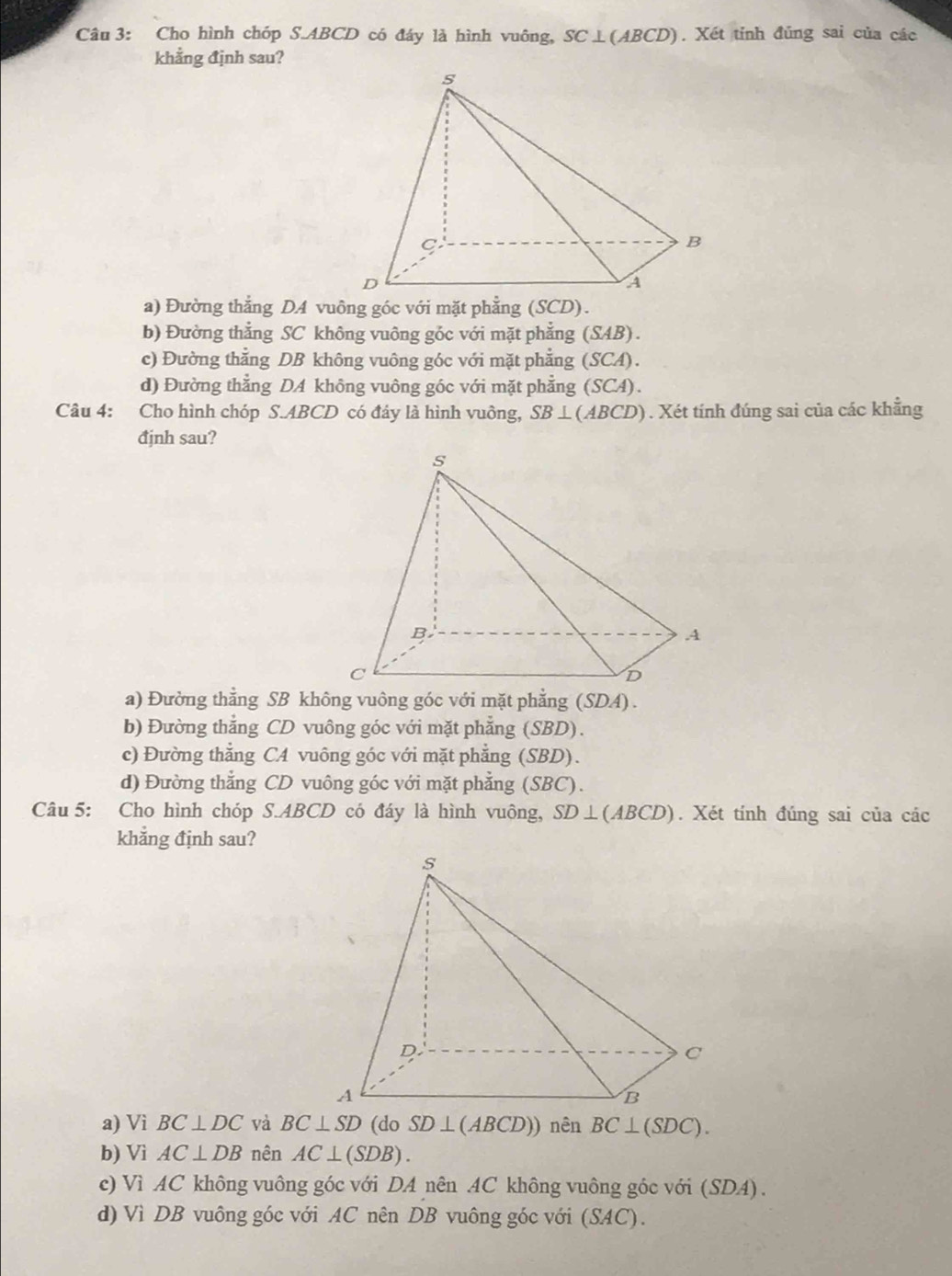 Cho hình chóp S.ABCD có đáy là hình vuông, SC⊥ (ABCD). Xét tỉnh đủng sai của các
khẳng định sau?
b) Đường thẳng SC không vuông góc với mặt phẳng (SAB) .
c) Đường thẳng DB không vuông góc với mặt phẳng (SCA).
d) Đường thẳng DA không vuông góc với mặt phẳng (SCA).
Câu 4: Cho hình chóp S.ABCD có đây là hình vuông, SB⊥ (ABCD). Xét tính đúng sai của các khẳng
đjnh sau?
b) Đường thẳng CD vuông góc với mặt phẳng (SBD).
c) Đường thẳng CA vuông góc với mặt phẳng (SBD).
d) Đường thẳng CD vuông góc với mặt phẳng (SBC).
Câu 5: Cho hình chóp S.ABCD có đáy là hình vuông, SD⊥ (ABCD). Xét tính đúng sai của các
khắng định sau?
a) Vi BC⊥ DC và SD⊥ (ABCD)) nên BC⊥ (SDC).
b) Vì AC⊥ DB nên AC⊥ (SDB).
c) Vì AC không vuông góc với DA nên AC không vuông góc với (SDA).
d) Vì DB vuông góc với AC nên DB vuông góc với (SAC).