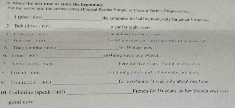 Since the last time or since the beginning: 
Put the verbs into the correct tense (Present Perfect Simple or Present Perfect Progressive). 
1. I (play / not) _the computer for half an hour, only for about 5 minutes
2. Bob (drive / not) _a car for eight years. 
3 Carla (go not _on holiday for three years
4. We (ran not) _ for 40 minutes yet - there are still 10 minutes lf 
5. They (smoke / not) _for 10 days now 
6. I (eat / not) _anything since two o'clock. 
7 Anna (work / not) here for five years, but for seven years
8 l (read not) _for a long time - just 10 minutes, not more 
9. You (cycle not) _for two hours. It was only about one hour. 
10. Catherine (speak / not) _French for 10 years, so her French isn't very 
good now.