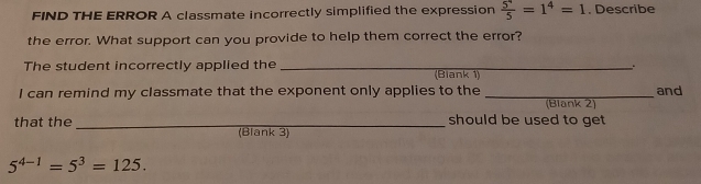 FIND THE ERROR A classmate incorrectly simplified the expression  5^4/5 =1^4=1. Describe 
the error. What support can you provide to help them correct the error? 
The student incorrectly applied the _(Biank 1) 
I can remind my classmate that the exponent only applies to the _and 
(Blank 2) 
should be used to get 
that the _(Blank 3)
5^(4-1)=5^3=125.