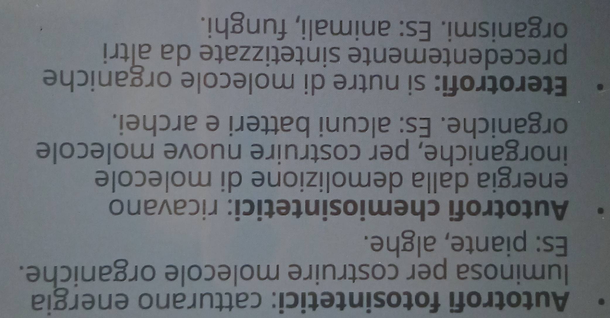 Autotrofi fotosintetici: catturano energia 
luminosa per costruire molecole organiche. 
Es: piante, alghe. 
Autotrofi chemiosintetici: ricavano 
energia dalla demolizione di molecole 
inorganiche, per costruire nuove molecole 
organiche. Es: alcuni batteri e archei. 
Eterotrofi: si nutre di molecole organiche 
precedentemente sintetizzate da altri 
organismi. Es: animali, funghi.