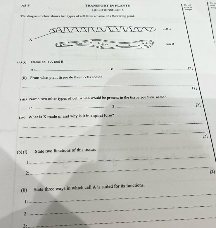 Do net write Do ''' 
AS 5 TRANSPORT IN PLANTS wrile in mary 
QUESTIONSHEET 5 margin 
The diagram below shows two types of cell from a tissue of a flowering plant. 
(a) (i) Name cells A and B. 
A:_ 
B: _[2] 
(ii) From what plant tissue do these cells come? 
_ 
[1] 
(iii) Name two other types of cell which would be present in the tissue you have named. 
1: 
_2:_ 
[2] 
(iv) What is X made of and why is it in a spiral form? 
_ 
_ 
[2] 
(b)(i) State two functions of this tissue. 
1: 
_ 
2: 
_ 
[2] 
(ii) State three ways in which cell A is suited for its functions. 
1: 
_ 
2: 
_ 
3: 
_