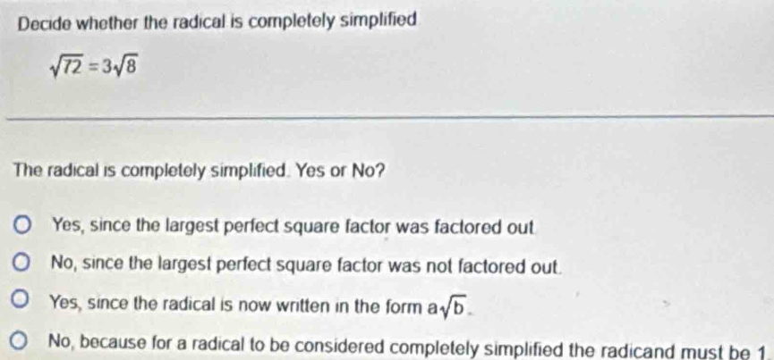 Decide whether the radical is completely simplified
sqrt(72)=3sqrt(8)
The radical is completely simplified. Yes or No?
Yes, since the largest perfect square factor was factored out
No, since the largest perfect square factor was not factored out.
Yes, since the radical is now written in the form asqrt(b).
No, because for a radical to be considered completely simplified the radicand must be 1