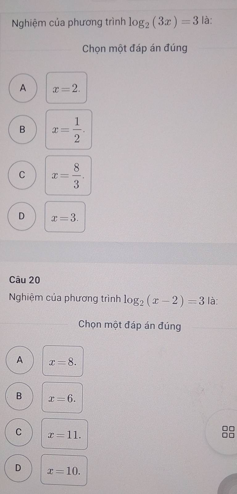 Nghiệm của phương trình log _2(3x)=3 là:
Chọn một đáp án đúng
A x=2.
B x= 1/2 .
C x= 8/3 .
D x=3. 
Câu 20
Nghiệm của phương trình log _2(x-2)=3 là:
Chọn một đáp án đúng
A x=8.
B x=6.
C x=11.
D x=10.