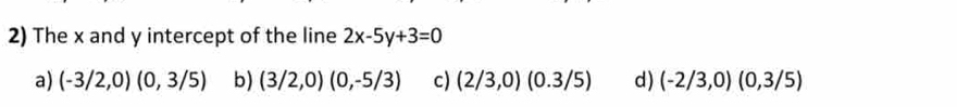 The x and y intercept of the line 2x-5y+3=0
a) (-3/2,0)(0,3/5) b) (3/2,0)(0,-5/3) c) (2/3,0)(0.3/5) d) (-2/3,0)(0,3/5)