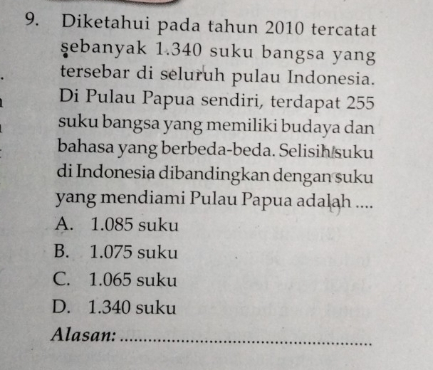 Diketahui pada tahun 2010 tercatat
şebanyak 1.340 suku bangsa yang
tersebar di seluruh pulau Indonesia.
Di Pulau Papua sendiri, terdapat 255
suku bangsa yang memiliki budaya dan
bahasa yang berbeda-beda. Selisih suku
di Indonesia dibandingkan dengan suku
yang mendiami Pulau Papua adalah ....
A. 1.085 suku
B. 1.075 suku
C. 1.065 suku
D. 1.340 suku
Alasan:_