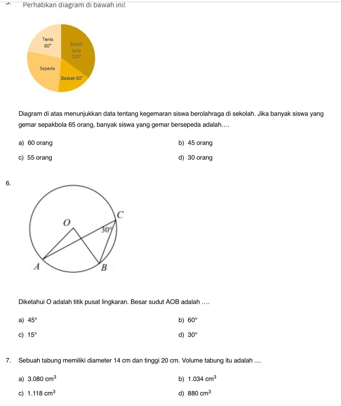 Perhatikan diagram di bawah ini!
Diagram di atas menunjukkan data tentang kegemaran siswa berolahraga di sekolah. Jika banyak siswa yang
gemar sepakbola 65 orang, banyak siswa yang gemar bersepeda adalah....
a) 60 orang b) 45 orang
c) 55 orang d) 30 orang
6.
Diketahui O adalah titik pusat lingkaran. Besar sudut AOB adalah ...
a) 45° b) 60°
c) 15° d) 30°
7. Sebuah tabung memiliki diameter 14 cm dan tinggi 20 cm. Volume tabung itu adalah ....
a) 3.080cm^3 b) 1.034cm^3
c) 1.118cm^3 d) 880cm^3