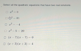 Select all the quadratic equations that have two real solutions.
x^2=0
□^2=81
x^2=-4
x^2-5=20
(x-7)(x-7)=0
(x+3)(x+3)=4