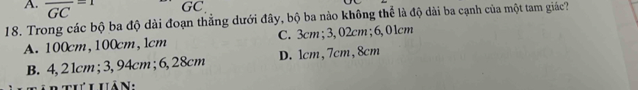 overline GC=1
GC
18. Trong các bộ ba độ dài đoạn thẳng dưới đây, bộ ba nào không thể là độ dài ba cạnh của một tam giác?
A. 100cm, 100cm, 1cm C. 3cm; 3,02cm; 6,01cm
B. 4, 2 1cm; 3, 94cm; 6, 28cm D. 1cm, 7cm, 8cm