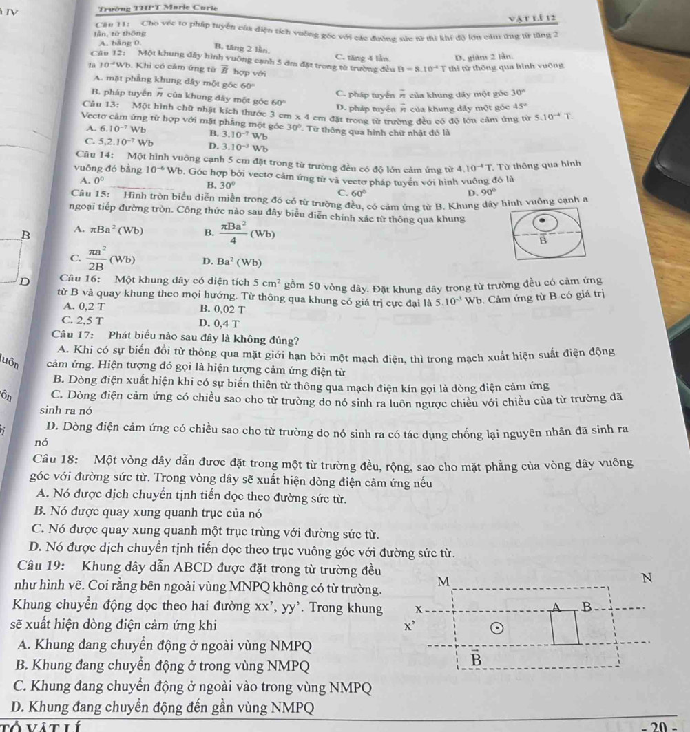 à IV
Trường THPT Marie Curie
vật lí 12
Căn 11: Cho véc tơ pháp tuyển của điện tích vuỡng góc với các đường sức nữ thì khí độ lớn cảm ứng từ tăng 2
lần, từ thông
A. bằng 0.
B. tăng 2 lần. C. tăng 4 lần D. giàm 2 lần.
Câu 12: Một khung đây hình vuỡng cạnh 5 đm đặt trong từ trường đều B=8.10^(-4)T thí từ thống qua hình vuông
là 10^(-4) Vh. Khỉ có cảm ứng từ overline B hợp với
A. mặt phầng khung dây một góc 60°
B. pháp tuyển overline n của khung dây một góc 60° C. pháp tuyến overline n của khung dãy một góc 30°
D. pháp tuyển overline n của khung dây một góc 45°
Câu 13: Một hình chữ nhật kích thước 3 cm x4cm đặt trong từ trường đều có độ lớn cảm ứng từ 5.10^(-4)T.
Vectơ cảm ứng từ hợp với mặt phẳng một góc 30° Từ thông qua hình chữ nhật đó là
A. 6.10^(-7)Wb B. 3.10^(-7) Wb
C. 5,2.10^(-7)Wb D. 3.10^(-3) Wb
Câu 14: Một hình vuông cạnh 5 cm đặt trong từ trường đều có độ lớn cảm ứng từ 4.10^(-4)T Từ thông qua hình
vuōng đó bàng 10^(-6)Wb 0. Góc hợp bởi vectơ cảm ứng từ và vectơ pháp tuyển với hình vuông đó là
A. 0°
B. 30° C. 60°
D. 90°
Câu 15: Hình tròn biểu diễn miền trong đó có từ trường đều, có cảm ứng từ B. Khung dây hình vuông cạnh a
ngoại tiếp đường tròn. Công thức nào sau đây biểu diễn chính xác từ thông qua khung
B A. π Ba^2(Wb) B.  π Ba^2/4 (Wb)
B
C.  π a^2/2B (Wb) D. Ba^2 (Wb)
D Câu 16: Một khung dây có diện tích 5cm^2 gồm 50 vòng dây. Đặt khung dây trong từ trường đều có cảm ứng
từ B và quay khung theo mọi hướng. Từ thông qua khung có giá trị cực đại là 5.10^(-3)Wb b. Cảm ứng từ B có giá trị
A. 0,2 T B. 0,02 T
C. 2,5 T D. 0,4 T
Câu 17: Phát biểu nào sau đây là không đúng?
A. Khi có sự biến đổi từ thông qua mặt giới hạn bởi một mạch điện, thì trong mạch xuất hiện suất điện động
luôn cảm ứng. Hiện tượng đó gọi là hiện tượng cảm ứng điện từ
B. Dòng điện xuất hiện khi có sự biến thiên từ thông qua mạch điện kín gọi là dòng điện cảm ứng
Ôn C. Dòng điện cảm ứng có chiều sao cho từ trường do nó sinh ra luôn ngược chiều với chiều của từ trường đã
sinh ra nó
D. Dòng điện cảm ứng có chiều sao cho từ trường do nó sinh ra có tác dụng chống lại nguyên nhân đã sinh ra
nó
Câu 18: Một vòng dây dẫn được đặt trong một từ trường đều, rộng, sao cho mặt phẳng của vòng dây vuông
góc với đường sức từ. Trong vòng dây sẽ xuất hiện dòng điện cảm ứng nếu
A. Nó được dịch chuyển tịnh tiến dọc theo đường sức từ.
B. Nó được quay xung quanh trục của nó
C. Nó được quay xung quanh một trục trùng với đường sức từ.
D. Nó được dịch chuyển tịnh tiến dọc theo trục vuông góc với đường sức từ.
Câu 19: Khung dây dẫn ABCD được đặt trong từ trường đều
như hình vẽ. Coi rằng bên ngoài vùng MNPQ không có từ trường.
Khung chuyển động dọc theo hai đường xx', yy'. Trong khung
sẽ xuất hiện dòng điện cảm ứng khi 
A. Khung đang chuyển động ở ngoài vùng NMPQ
B. Khung đang chuyển động ở trong vùng NMPQ
C. Khung đang chuyển động ở ngoài vào trong vùng NMPQ
D. Khung đang chuyển động đến gần vùng NMPQ
Tổ ví t hí
20