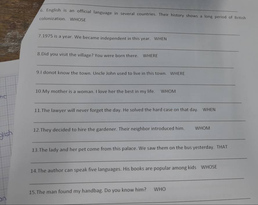 English is an official language in several countries. Their history shows a long period of British 
colonization. WHOSE 
_ 
7.1975 is a year. We became independent in this year. WHEN 
_ 
8.Did you visit the village? You were born there. WHERE 
_ 
9.I donot know the town. Uncle John used to live in this town. WHERE 
_ 
10.My mother is a woman. I love her the best in my life. WHOM 
_ 
11.The lawyer will never forget the day. He solved the hard case on that day. WHEN 
_ 
12.They decided to hire the gardener. Their neighbor introduced him. WHOM 
_ 
13.The lady and her pet come from this palace. We saw them on the bus yesterday. THAT 
_ 
14.The author can speak five languages. His books are popular among kids WHOSE 
_ 
15.The man found my handbag. Do you know him? WHO 
_