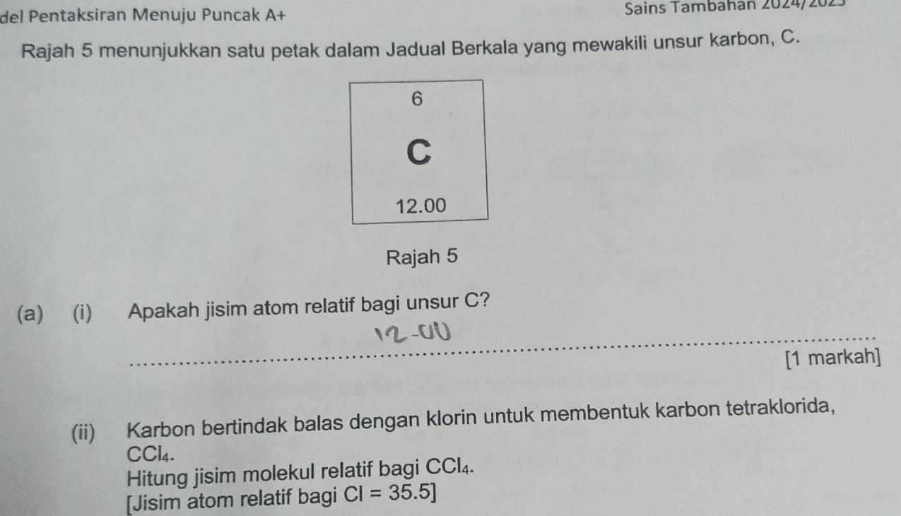 del Pentaksiran Menuju Puncak A+ Sains Tambahán 2024/202 
Rajah 5 menunjukkan satu petak dalam Jadual Berkala yang mewakili unsur karbon, C. 
Rajah 5 
(a) (i) Apakah jisim atom relatif bagi unsur C? 
[1 markah] 
(ii) Karbon bertindak balas dengan klorin untuk membentuk karbon tetraklorida,
CCl4. 
Hitung jisim molekul relatif bagi CCl₄. 
[Jisim atom relatif bagi CI=35.5]