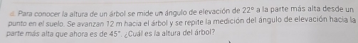 Para conocer la altura de un árbol se mide un ángulo de elevación de 22° a la parte más alta desde un 
punto en el suelo. Se avanzan 12 m hacia el árbol y se repite la medición del ángulo de elevación hacia la 
parte más alta que ahora es de 45° ¿Cuál es la altura del árbol?