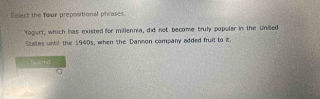 Select the four prepositional phrases. 
Yogurt, which has existed for millennia, did not become truly popular in the United 
States until the 1940s, when the Dannon company added fruit to it. 
Satmit