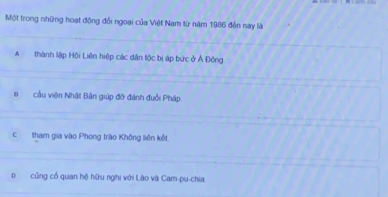 Đành dầu
Một trong những hoạt động đổi ngoại của Việt Nam từ năm 1986 đến nay là
A thành lập Hội Liên hiệp các dân tộc bị áp bức ở Ả Đông
Bcầu viện Nhật Bản giúp đỡ đánh đuổi Pháp.
c tham gia vào Phong trào Không liên kết.
Dcũng cổ quan hệ hữu nghị với Lào và Cam-pu-chia.