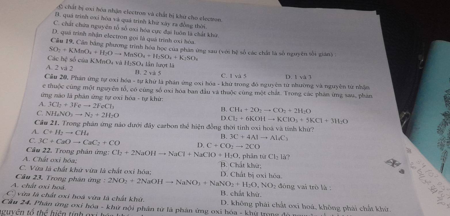 A chất bị oxỉ hóa nhận electron và chất bị khứ cho electron.
B. quá trình oxi hóa và quá trình khử xảy ra đồng thời.
C. chất chứa nguyên tố số oxi hóa cực đại luôn là chất khử.
D. quá trình nhận electron gọi là quá trình oxi hóa.
Câu 19. Cân bằng phương trình hóa học của phản ứng sau (với hệ số các chất là số nguyên tối giản) :
Các hệ số của KM SO_2+KMnO_4+H_2Oto MnSO_4+H_2SO_4+K_2SO_4 nO_4 và H_2SO_4 lần lượt là
A. 2 và 2 B. 2 và 5
C. 1 và 5 D. 1 và 3
Câu 20. Phản ứng tự oxi hóa - tự khử là phản ứng oxi hóa - khử trong đó nguyên tử nhường và nguyên tử nhận
e thuộc cùng một nguyên tố, có cùng số oxi hóa ban đầu và thuộc cùng một chất. Trong các phản ứng sau, phản
ứng nào là phản ứng tự oxi hóa - tự khử:
A. 3Cl_2+3Feto 2FeCl_3
C. NH_4NO_3to N_2+2H_2O
B. CH_4+2O_2to CO_2+2H_2O
D. Cl_2+6KOHto KClO_3+5KCl+3H_2O
Câu 21. Trong phản ứng nào dưới đây carbon thể hiện đồng thời tính oxi hoá và tính khử?
A. C+H_2to CH_4
C. 3C+CaOto CaC_2+CO
B. 3C+4Alto Al_4C_3
D. C+CO_2to 2CO
Câu 22. Trong phản ứng: Cl_2+2NaOHto NaCl+NaClO+H_2O , phân từ Cl_2 là?
A. Chất oxi hóa; B. Chất khử;
a
C. Vừa là chất khử vừa là chất oxi hóa; D. Chất bị oxi hóa.
Câu 23. Trong phản ứng : 2NO_2+2NaOHto NaNO_3+NaNO_2+H_2O,NO_2 đóng vai trò là :
A. chất oxi hoá. B. chất khử.
C.) vừa là chất oxi hoá vừa là chất khử.
Câu 24. Phản ứng oxi hóa - khử nội phân tử là phản ứng oxi hóa - khử trong đó1 D. không phải chất oxi hoá, không phải chất khử.
guyên tố thể hiện tính gxi hó