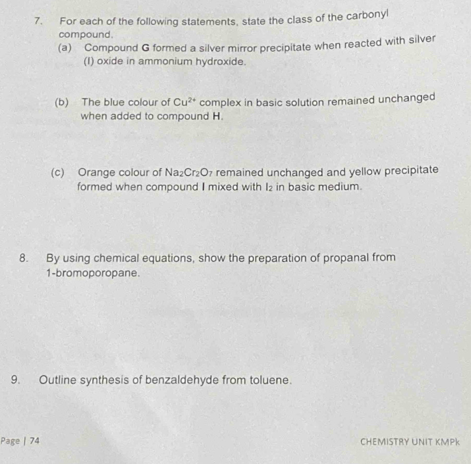 For each of the following statements, state the class of the carbonyl 
compound. 
(a) Compound G formed a silver mirror precipitate when reacted with silver 
(I) oxide in ammonium hydroxide. 
(b) The blue colour of Cu^(2+) complex in basic solution remained unchanged 
when added to compound H. 
(c) Orange colour of Na_2Cr_2O_7 remained unchanged and yellow precipitate 
formed when compound I mixed with 2 in basic medium. 
8. By using chemical equations, show the preparation of propanal from 
1-bromoporopane. 
9. Outline synthesis of benzaldehyde from toluene. 
Page | 74 CHEMISTRY UNIT KMPK