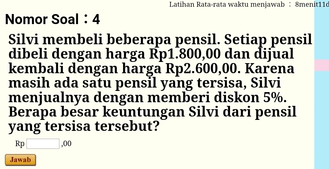 Latihan Rata-rata waktu menjawab ： 8menit11d 
Nomor Soal： 4 
Silvi membeli beberapa pensil. Setiap pensil 
dibeli dengan harga Rp1.800,00 dan dijual 
kembali dengan harga Rp2.600,00. Karena 
masih ada satu pensil yang tersisa, Silvi 
menjualnya dengan memberi diskon 5%. 
Berapa besar keuntungan Silvi dari pensil 
yang tersisa tersebut?
Rp□ ,00
Jawab