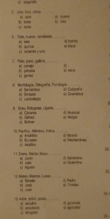 c) segundo
5. Uno, tres, cinco._
a) seis a) nueve
b) siete b) diez
c) acho
6. Tres, nueve, veintisiete._
a) seis d) Ireinta
b) quince e) trace
c) ochenta y uno
7. Pato, pavo, gallina,_
a) conejo d)、
b) paloma e) vaca
c) ganso
8. Morfología, Ortografía, Fonología,_
a) Semántica d) Caligrafia
b) Sintaxis e) Gramática
c) Lexicología
2
9. Grau, Bolognesi. Ugarte,_
a) Cáceres d) Huáscar
b) Gálvez e) Melgar
c) Bolívar
10. Pacífico, Atlântico, Índico,_
a) Antártico d) Muerto
b) Europeo e) Mediterráneo
c) Asiático
22
11. Enero, Marzo, Mayo._
a) Junio d) Setiembre
b) Julio e) Diciembre
c) Agosto
23.
12. Mateo, Marcos, Lucas._
a) Moisés d) Pedro
b) José e) Timotea
c) Juan
24.4
13. Actor, pintor, poeta,_
a) escultor d) guionista
b) arquitecto e) agricultor
c) abogado
26.