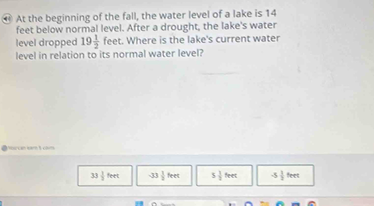 ⑩ At the beginning of the fall, the water level of a lake is 14
feet below normal level. After a drought, the lake's water
level dropped 19 1/2  feet. Where is the lake's current water
level in relation to its normal water level?
Nourcan bar 5 coim
33 1/2 feet -33 1/2 feet 5 1/2 feet -5 1/2 feet