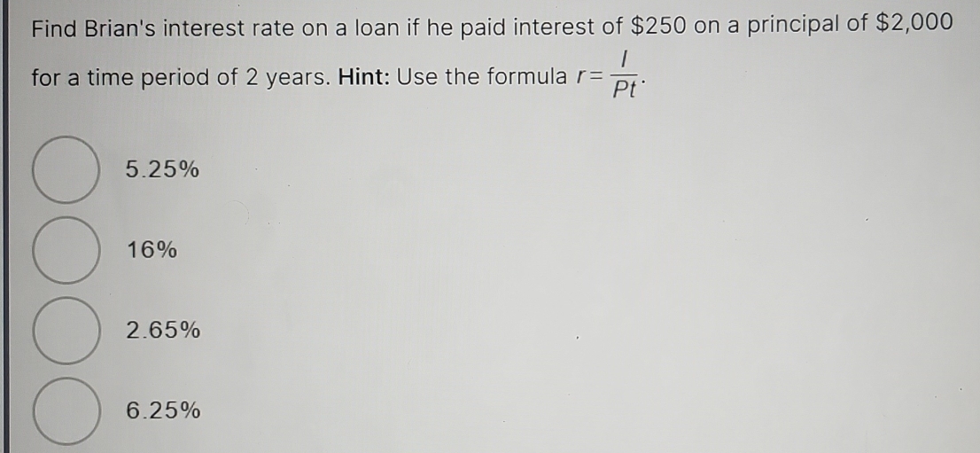 Find Brian's interest rate on a loan if he paid interest of $250 on a principal of $2,000
for a time period of 2 years. Hint: Use the formula r= I/Pt .
5.25%
16%
2.65%
6.25%