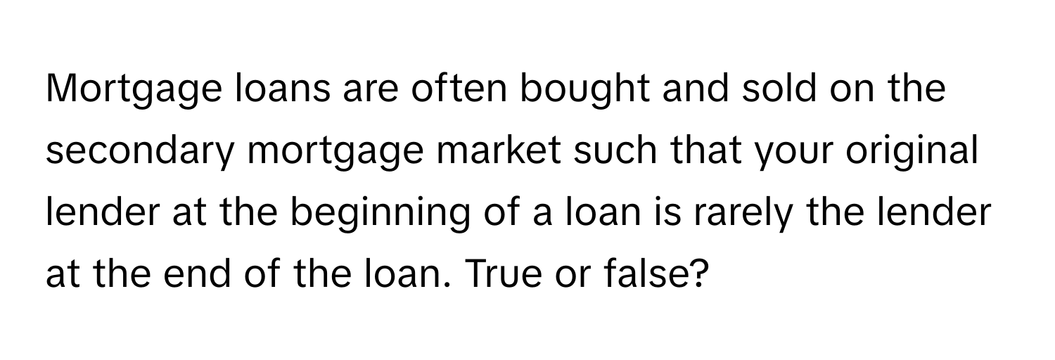 Mortgage loans are often bought and sold on the secondary mortgage market such that your original lender at the beginning of a loan is rarely the lender at the end of the loan. True or false?