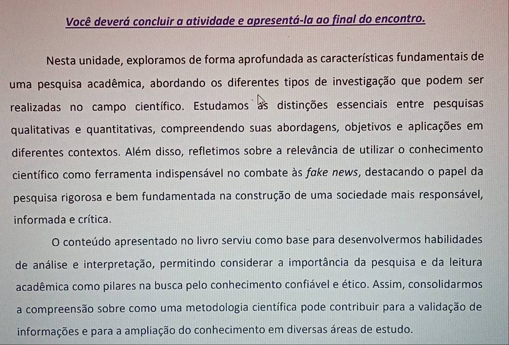 Você deverá concluir a atividade e apresentá-la ao final do encontro. 
Nesta unidade, exploramos de forma aprofundada as características fundamentais de 
uma pesquisa acadêmica, abordando os diferentes tipos de investigação que podem ser 
realizadas no campo científico. Estudamos as distinções essenciais entre pesquisas 
qualitativas e quantitativas, compreendendo suas abordagens, objetivos e aplicações em 
diferentes contextos. Além disso, refletimos sobre a relevância de utilizar o conhecimento 
científico como ferramenta indispensável no combate às fake news, destacando o papel da 
pesquisa rigorosa e bem fundamentada na construção de uma sociedade mais responsável, 
informada e crítica. 
O conteúdo apresentado no livro serviu como base para desenvolvermos habilidades 
de análise e interpretação, permitindo considerar a importância da pesquisa e da leitura 
acadêmica como pilares na busca pelo conhecimento confiável e ético. Assim, consolidarmos 
a compreensão sobre como uma metodologia científica pode contribuir para a validação de 
informações e para a ampliação do conhecimento em diversas áreas de estudo.