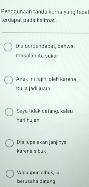 Penggunaan tanda koma yang tepat
terdapat pada kalimat...
Dia berpendapat, bahwa
masalah itu sukar
Anak ini rajin, oleh karena
itu ia jadi juara
Saya tidak datang, kalau
hari hujan
Dia lupa akan janjinya,
karena sibuk
Walaupun sibuk, ia
berusaha datang