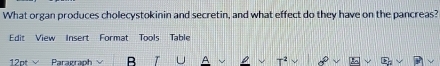 What organ produces cholecystokinin and secretin, and what effect do they have on the pancreas? 
Edit View Insert Format Tools Table 
12pt Paragraph B
