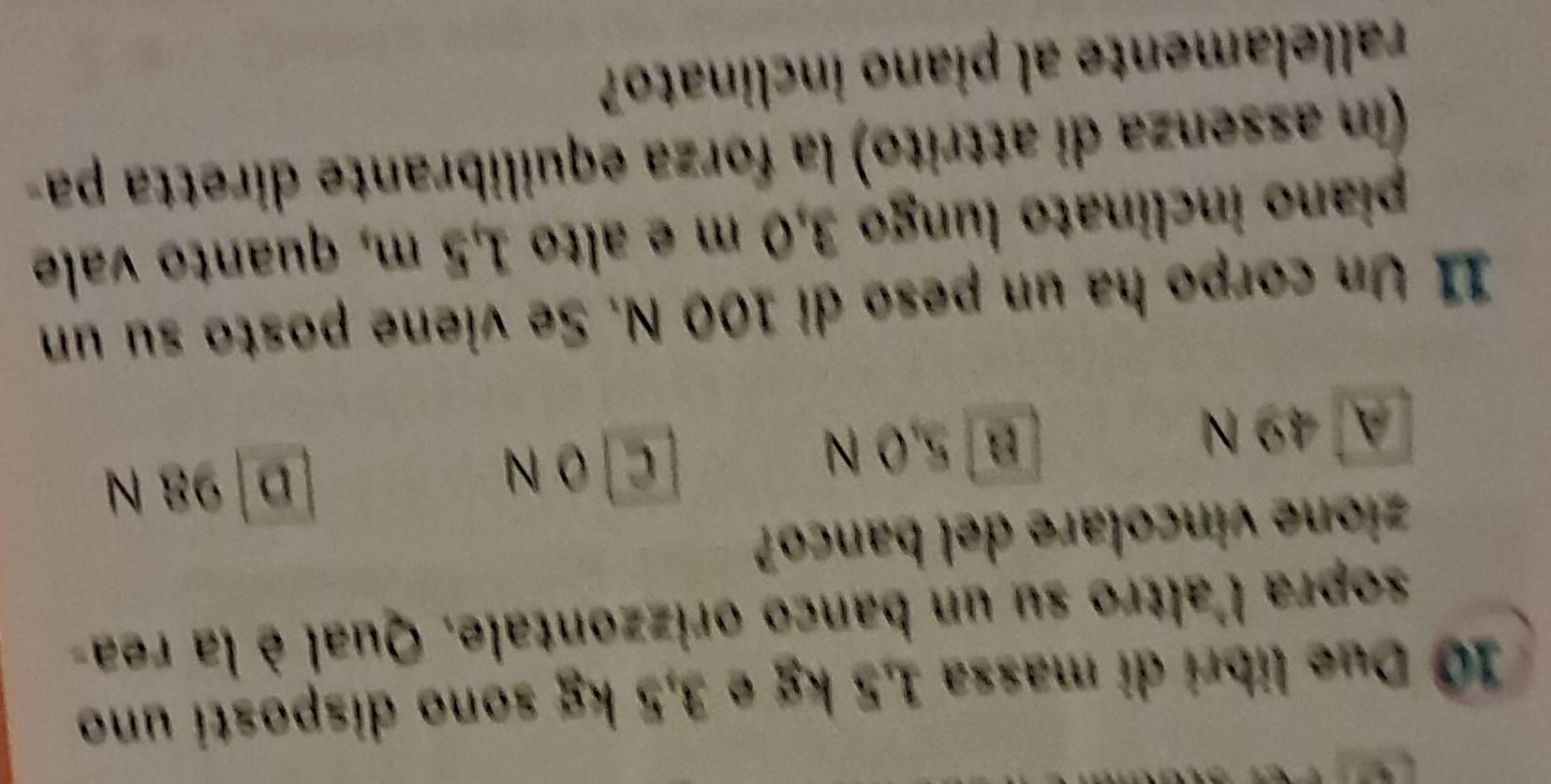 Due libri di massa 1,5 kg e 3,5 kg sono disposti uno
sopra l'altro su un banco orizzontale. Qual è la rea-
zione vincolare del banco?
A 49 N B 5,0 N
[C] O N D 98 N
11 Un corpo ha un peso di 100 N. Se viene posto su un
piano inclinato lungo 3,0 m e alto 1,5 m, quanto vale
(in assenza di attrito) la forza equilibrante diretta pa-
rallelamente al piano inclinato?