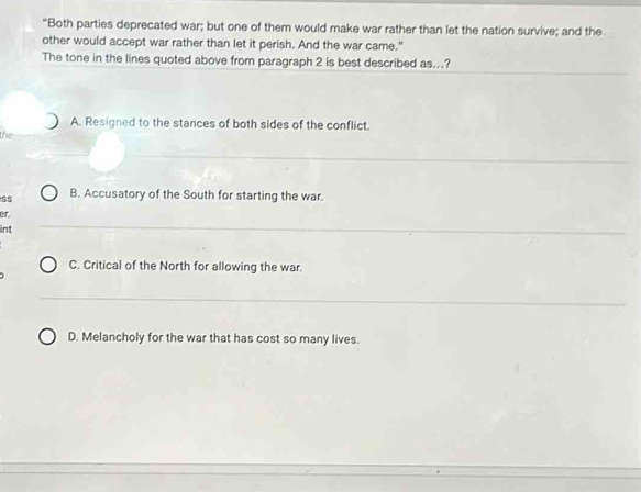 “Both parties deprecated war; but one of them would make war rather than let the nation survive; and the
other would accept war rather than let it perish. And the war came."
The tone in the lines quoted above from paragraph 2 is best described as...?
A. Resigned to the stances of both sides of the conflict.
the
B. Accusatory of the South for starting the war.
er.
int
C. Critical of the North for allowing the war.
D. Melancholy for the war that has cost so many lives.