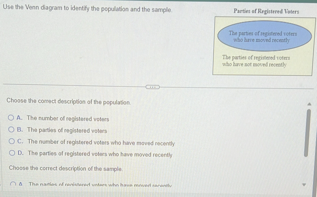 Use the Venn diagram to identify the population and the sample. Parties of Registered Voters
The parties of registered voters
who have not moved recently
Choose the correct description of the population.
A. The number of registered voters
B. The parties of registered voters
C. The number of registered voters who have moved recently
D. The parties of registered voters who have moved recently
Choose the correct description of the sample.
Δ The parties of registered voters who have moved recently