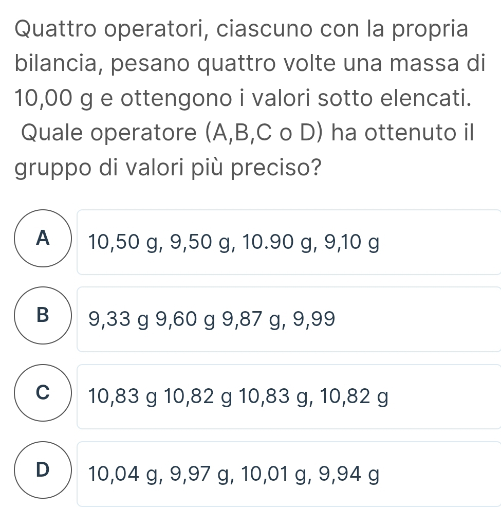 Quattro operatori, ciascuno con la propria
bilancia, pesano quattro volte una massa di
10,00 g e ottengono i valori sotto elencati.
Quale operatore (A, B, C o D) ha ottenuto il
gruppo di valori più preciso?
A ) 10,50 g, 9,50 g, 10.90 g, 9, 10 g
B 9,33 g 9,60 g 9,87 g, 9,99
c ) 10,83 g 10,82 g 10,83 g, 10,82 g
D ) 10,04 g, 9,97 g, 10,01 g, 9,94 g