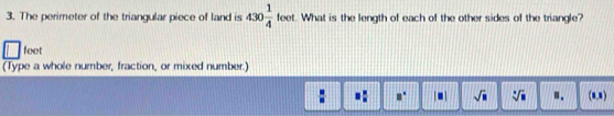 The perimeter of the triangular piece of land is 430 1/4  eet. What is the length of each of the other sides of the triangle? f,
feet
(Type a whole number, fraction, or mixed number.)
 □ /□   □  □ /□   a° |□ | sqrt(□ ) sqrt[□](□ ) ". (1,1)