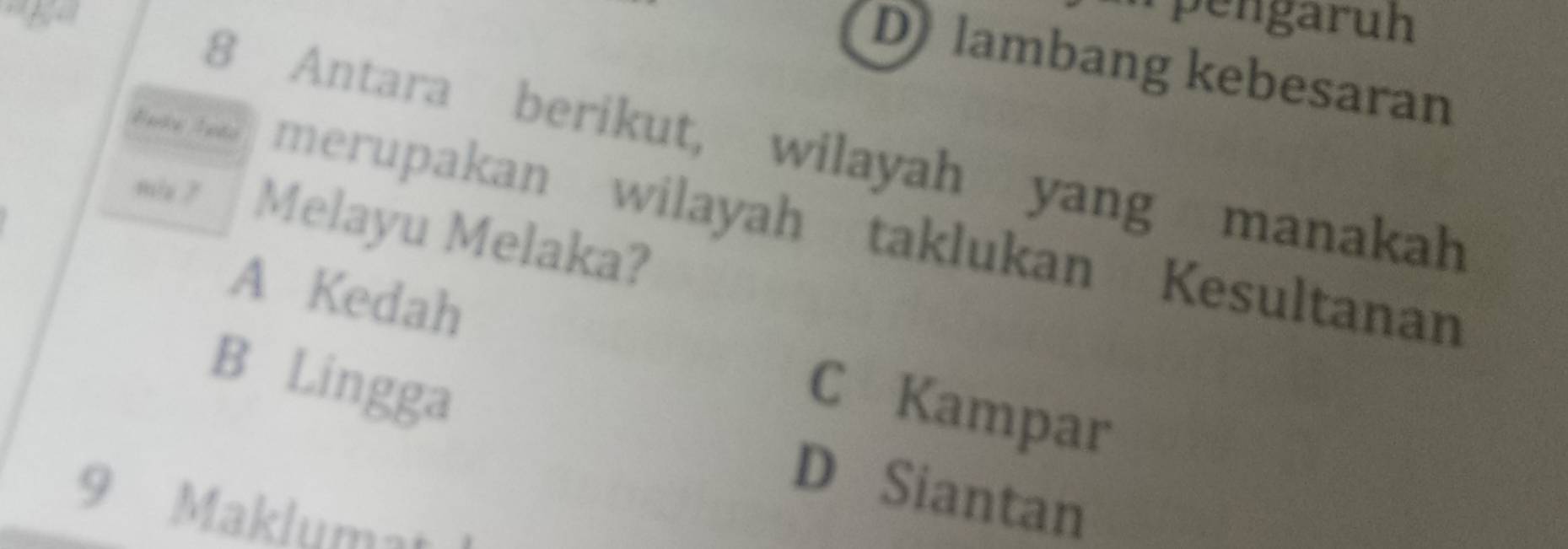 pengaruh
D lambang kebesaran
8 Antara berikut, wilayah yang manakah
boke lote merupakan wilayah taklukan Kesultanan
m/s ? Melayu Melaka?
A Kedah
B Lingga
C Kampar
D Siantan
9 Maklumat