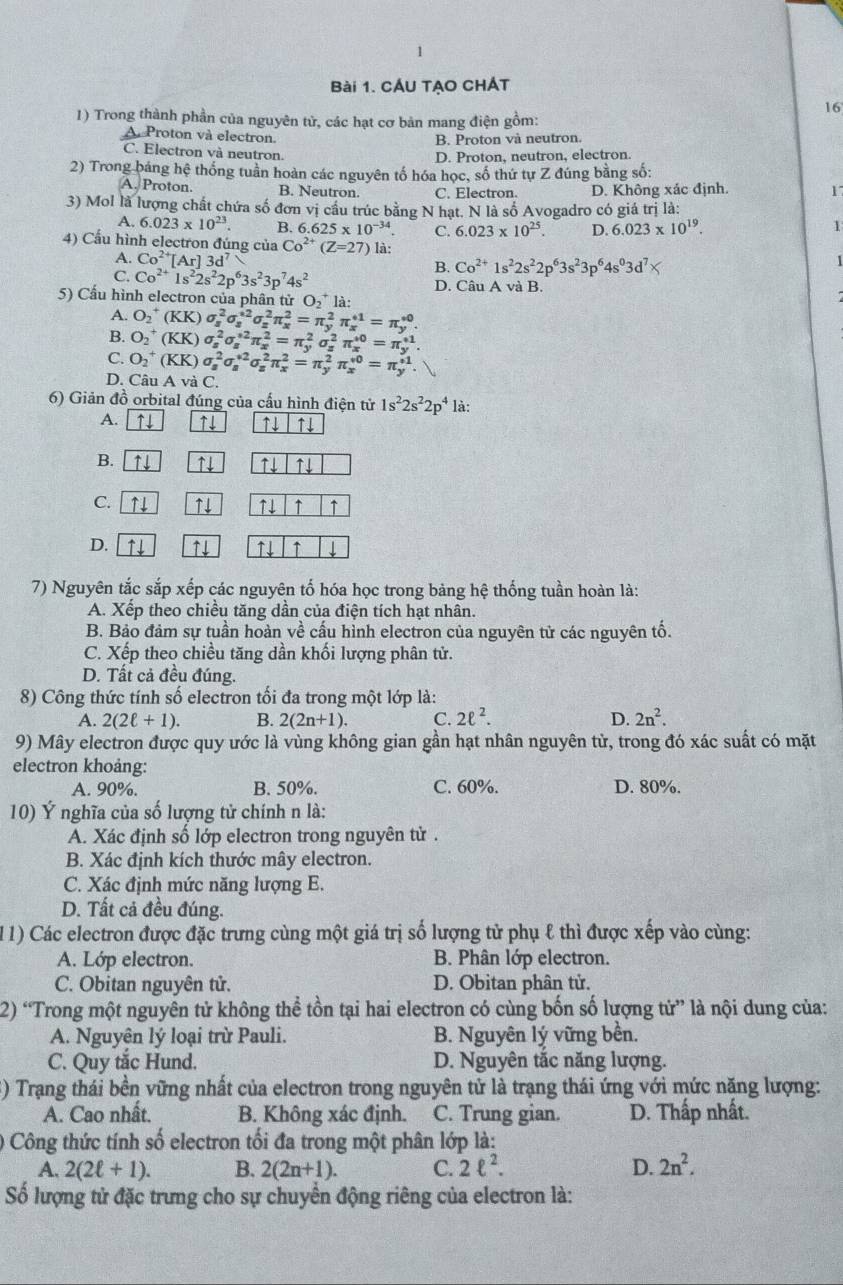 CÁU TẠO CHÁT
16
1) Trong thành phần của nguyên tử, các hạt cơ bản mang điện gồm:
A Proton và electron.
B. Proton và neutron.
C. Electron và neutron.
D. Proton, neutron, electron.
2) Trong bảng hệ thống tuần hoàn các nguyên tố hóa học, số thứ tự Z đúng bằng số:
A. Proton. B. Neutron. C. Electron. D. Không xác định. 17
3) Mol là lượng chất chứa số đơn vị cầu trúc bằng N hạt. N là số Avogadro có giá trị là:
A. 6.023* 10^(23). B. 6.625* 10^(-34). C. 6.023* 10^(25). D. 6.023* 10^(19). 1
4) Cầu hình electron đúng của Co^(2+)(Z=27) là:
A. Co^(2+)[Ar]3d^7 1
B. Co^(2+)1s^22s^22p^63s^23p^64s^03d^7)
C. Co^(2+)1s^22s^22p^63s^23p^74s^2 D. Câu A và B.
5) Cầu hình electron của phân tử O_2^(+la:
A. O_2^+(KK)sigma _s^2sigma _s^(*2)sigma _z^2π _x^2=π _y^2π _x^(+1)=π _y^(∈fty).
B. O_2^+(KK)sigma _s^2sigma _s^(*2)π _x^2=π _y^2sigma _z^2π _x^(*0)=π _y^(+1).
C. O_2^+(KK)sigma _s^2sigma _s^(*2)sigma _s^2π _x^2=π _y^2π _x^*=π _y^(+1).
D. Câu A và C.
6) Giản đồ orbital đúng của cấu hình điện tử 1s^2)2s^22p^4 là:
A. ↑↓ ↑↓ ↑↓ ↑
B. ↑4 ↑ ↑↓ ↑↓
C. ↑↓ ↑↓ ↑↓ ↑ ↑
D. ↑↓ ↑↓ ↑ ↓
7) Nguyên tắc sắp xếp các nguyên tố hóa học trong bảng hệ thống tuần hoàn là:
A. Xếp theo chiều tăng dần của điện tích hạt nhân.
B. Bảo đảm sự tuần hoàn về cấu hình electron của nguyên tử các nguyên tố.
C. Xếp theo chiều tăng dần khối lượng phân tử.
D. Tất cả đều đúng.
8) Công thức tính số electron tối đa trong một lớp là:
A. 2(2ell +1). B. 2(2n+1). C. 2ell^2. D. 2n^2.
9) Mây electron được quy ước là vùng không gian gần hạt nhân nguyên tử, trong đó xác suất có mặt
electron khoảng:
A. 90%. B. 50%. C. 60%. D. 80%.
10) Ý nghĩa của số lượng tử chính n là:
A. Xác định số lớp electron trong nguyên tử .
B. Xác định kích thước mây electron.
C. Xác định mức năng lượng E.
D. Tất cả đều đúng.
(11) Các electron được đặc trưng cùng một giá trị số lượng tử phụ ℓ thì được xếp vào cùng:
A. Lớp electron. B. Phân lớp electron.
C. Obitan nguyên tử. D. Obitan phân tử.
2) “Trong một nguyên tử không thể tồn tại hai electron có cùng bốn số lượng tử” là nội dung của:
A. Nguyên lý loại trừ Pauli. B. Nguyên lý vững bền.
C. Quy tắc Hund. D. Nguyên tắc năng lượng.
() Trạng thái bền vững nhất của electron trong nguyên tử là trạng thái ứng với mức nặng lượng:
A. Cao nhất. B. Không xác định. C. Trung gian. D. Thấp nhất.
0) Công thức tính số electron tối đa trong một phân lớp là:
A. 2(2ell +1). B. 2(2n+1). C. 2ell^2. D. 2n^2.
Số lượng tử đặc trưng cho sự chuyển động riêng của electron là: