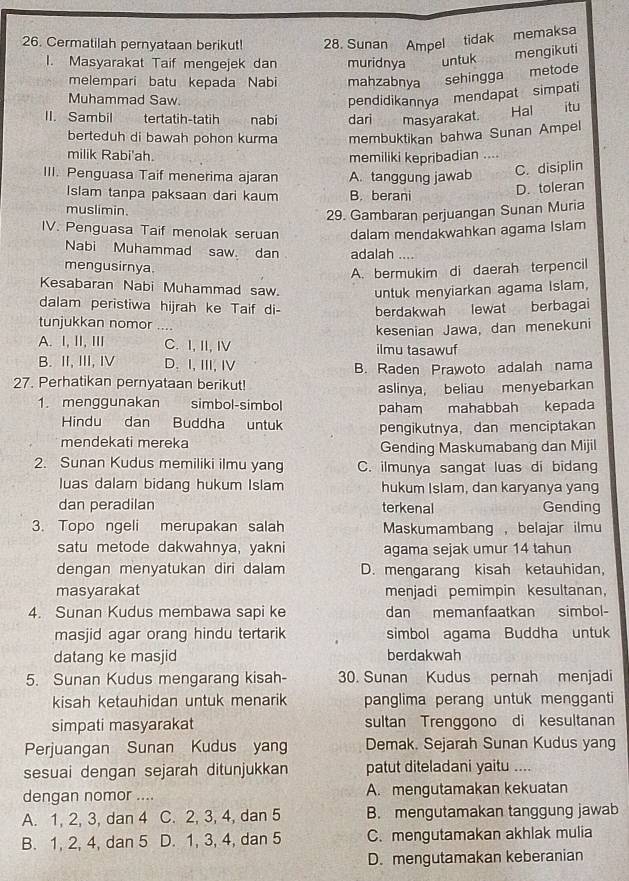 Cermatilah pernyataan berikut! 28. Sunan Ampel tidak memaksa
I. Masyarakat Taif mengejek dan muridnya untuk
mengikuti
melempari batu kepada Nabi mahzabnya sehingga metode
Muhammad Saw. pendidikannya mendapat simpati
II. Sambil    tertatih-tatih  nabí dari masyarakat.  Hal itu
berteduh di bawah pohon kurma membuktikan bahwa Sunan Ampel
milik Rabi'ah. memiliki kepribadian ....
III. Penguasa Taif menerima ajaran A. tanggung jawab
C. disiplin
Islam tanpa paksaan dari kaum B. berani
D. toleran
muslimin.
29. Gambaran perjuangan Sunan Muria
IV. Penguasa Taif menolak seruan dalam mendakwahkan agama Islam
Nabi Muhammad saw dan adalah ....
mengusirnya.
A. bermukim di daerah terpencil
Kesabaran Nabi Muhammad saw. untuk menyiarkan agama Islam,
dalam peristiwa hijrah ke Taif di- berdakwah lewat berbagai
tunjukkan nomor …
kesenian Jawa, dan menekuni
A. I, II, ⅢII C. I, II, I ilmu tasawuf
B. II, III, Ⅳ D、I,ⅢI, I
B. Raden Prawoto adalah nama
27. Perhatikan pernyataan berikut!
aslinya, beliau menyebarkan
1. menggunakan simbol-simbol paham mahabbah kepada
Hindu dan Buddha untuk pengikutnya, dan menciptakan
mendekati mereka Gending Maskumabang dan Mijil
2. Sunan Kudus memiliki ilmu yang C. ilmunya sangat luas di bidang
luas dalam bidang hukum Islam hukum Islam, dan karyanya yang
dan peradilan terkenal Gending
3. Topo ngeli merupakan salah Maskumambang ， belajar ilmu
satu metode dakwahnya, yakni agama sejak umur 14 tahun
dengan menyatukan diri dalam D. mengarang kisah ketauhidan,
masyarakat menjadi pemimpin kesultanan,
4. Sunan Kudus membawa sapi ke dan memanfaatkan simbol-
masjid agar orang hindu tertarik simbol agama Buddha untuk
datang ke masjid berdakwah
5. Sunan Kudus mengarang kisah- 30. Sunan Kudus pernah menjadi
kisah ketauhidan untuk menarik panglima perang untuk mengganti
simpati masyarakat sultan Trenggono di kesultanan
Perjuangan Sunan Kudus yang Demak. Sejarah Sunan Kudus yang
sesuai dengan sejarah ditunjukkan patut diteladani yaitu ....
dengan nomor .... A. mengutamakan kekuatan
A. 1, 2, 3, dan 4 C. 2, 3, 4, dan 5 B. mengutamakan tanggung jawab
B. 1, 2, 4, dan 5 D. 1, 3, 4, dan 5 C. mengutamakan akhlak mulia
D. mengutamakan keberanian