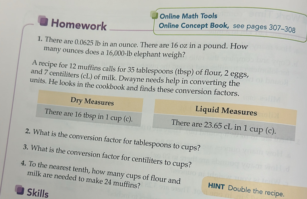 Online Math Tools 
Homework Online Concept Book, see pages 307-308 
1. There are 0.0625 lb in an ounce. There are 16 oz in a pound. How 
many ounces does a 16,000-lb elephant weigh? 
A recipe for 12 muffins calls for 35 tablespoons (tbsp) of flour, 2 eggs, 
and 7 centiliters (cL) of milk. Dwayne needs help in converting the 
units. He looks in the cookbook s these conversion factors. 
Liquid Measures 
There are 23.65 cL in 1 cup (c). 
2. What is the conversion factor for tablespoons to cups? 
3. What is the conversion factor for centiliters to cups? 
4. To the nearest tenth, how many cups of flour and HINT Double the recipe. 
milk are needed to make 24 muffins? 
J Skills