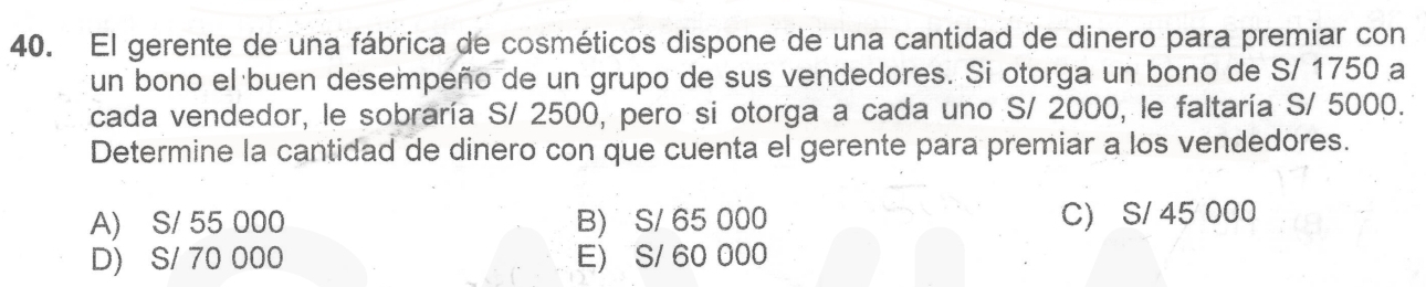 El gerente de una fábrica de cosméticos dispone de una cantidad de dinero para premiar con
un bono el buen desempeño de un grupo de sus vendedores. Si otorga un bono de S/ 1750 a
cada vendedor, le sobraría S/ 2500, pero si otorga a cada uno S/ 2000, le faltaría S/ 5000.
Determine la cantidad de dinero con que cuenta el gerente para premiar a los vendedores.
A) S/ 55 000 B) S/ 65 000 C) S/ 45 000
D) S/ 70 000 E) S/ 60 000