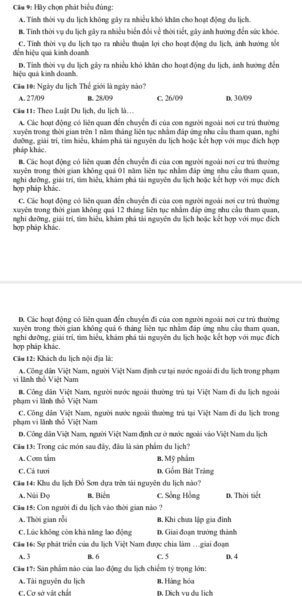 Cu 9: Hãy chọn phát biểu đúng:
A. Tính thời vụ du lịch không gây ra nhiều khó khăn cho hoạt động du lịch.
B. Tính thời vụ du lịch gây ra nhiều biến đổi về thời tiết, gây ảnh hưởng đến sức khỏe.
C. Tính thời vụ du lịch tạo ra nhiều thuận lợi cho hoạt động du lịch, ảnh hưởng tốt
đến hiệu quả kinh doanh
D. Tính thời vụ du lịch gây ra nhiều khó khăn cho hoạt động du lịch, ảnh hưởng đến
hiệu quả kinh doanh.
Câu 10: Ngày du lịch Thế giới là ngày nào?
A. 27/09 B. 28/09 C. 26/09 D. 30/09
Câu 11: Theo Luật Du lịch, du lịch là..
A. Các hoạt động có liên quan đến chuyến đi của con người ngoài nơi cư trú thường
xuyên trong thời gian trên 1 năm tháng liên tục nhằm đáp ứng nhu cầu tham quan, nghi
dưỡng, giải trí, tìm hiều, khám phá tài nguyên du lịch hoặc kết hợp với mục đích hợp
pháp khác.
B. Các hoạt động có liên quan đến chuyển đi của con người ngoài nơi cư trú thường
xuyên trong thời gian không quá 01 năm liên tục nhằm đáp ứng nhu cầu tham quan,
nghi dưỡng, giải trí, tìm hiểu, khám phá tài nguyên du lịch hoặc kết hợp với mục đích
hợp pháp khác.
C. Các hoạt động có liên quan đến chuyến đi của con người ngoài nơi cư trú thường
xuyên trong thời gian không quá 12 tháng liên tục nhăm đáp ứng nhu cầu tham quan,
nghi dưỡng, giải trí, tìm hiều, khám phá tài nguyên du lịch hoặc kết hợp với mục đích
hợp pháp khác.
D. Các hoạt động có liên quan đến chuyển đi của con người ngoài nơi cư trú thường
xuyên trong thời gian không quá 6 tháng liên tục nhằm đáp ứng nhu cầu tham quan,
nghi dưỡng, giải trí, tìm hiểu, khám phá tài nguyên du lịch hoặc kết hợp với mục đích
hợp pháp khác.
Câu 12: Khách du lịch nội địa là:
A. Công dân Việt Nam, người Việt Nam định cư tại nước ngoài đi du lịch trong phạm
vi lãnh thổ Việt Nam
B. Công dân Việt Nam, người nước ngoài thường trú tại Việt Nam đi du lịch ngoài
phạm vi lãnh thổ Việt Nam
C. Công dân Việt Nam, người nước ngoài thường trú tại Việt Nam đi du lịch trong
phạm vi lãnh thổ Việt Nam
D. Công dân Việt Nam, người Việt Nam định cư ở nước ngoài vào Việt Nam du lịch
Câu 13: Trong các món sau đây, đâu là sản phẩm du lịch?
A. Cơm tấm B. Mỹ phẩm
C.Cá tươi D. Gốm Bát Tràng
Câu 14: Khu du lịch Đồ Sơn dựa trên tài nguyên du lịch nào?
A. Núi Đọ B. Biển C. Sồng Hồng D. Thời tiết
Câu 15: Con người đi du lịch vào thời gian nào ?
A. Thời gian rỗi B. Khi chưa lập gia đình
C. Lúc không còn khả năng lao động D. Giai đoạn trưởng thành
Câu 16: Sự phát triển của du lịch Việt Nam được chia làm .giai đoạn
A. 3 B. 6 C. 5 D. 4
Câu 17: Sản phẩm nào của lao động du lịch chiếm tỷ trọng lớn:
A. Tài nguyên du lịch B. Hàng hóa
C. Cơ sở vật chất D. Dịch vu du lịch