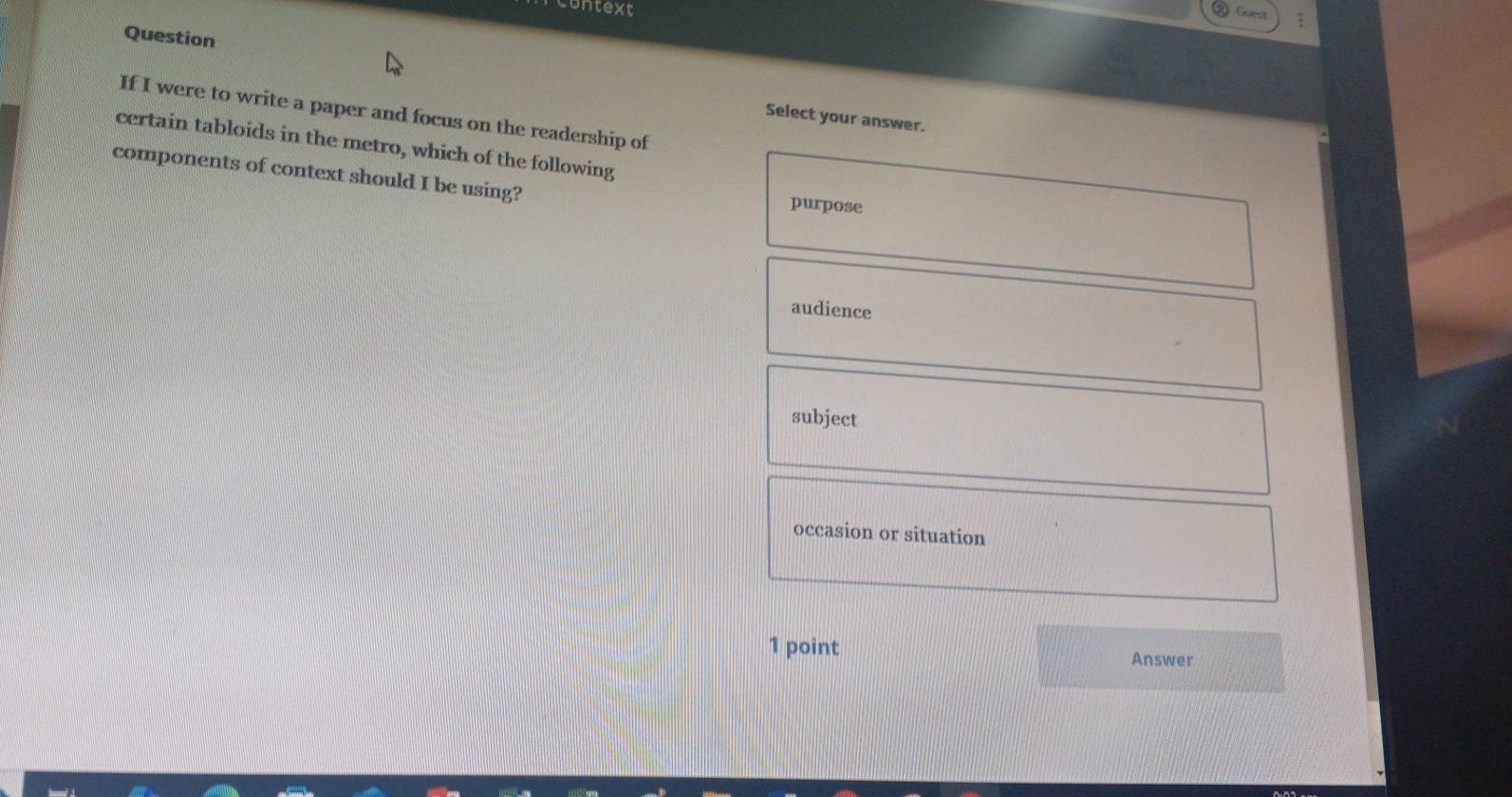 untext
:
Question
If I were to write a paper and focus on the readership of
Select your answer.
certain tabloids in the metro, which of the following
components of context should I be using? purpose
audience
subject
occasion or situation
1 point Answer