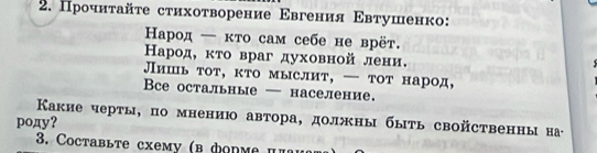 Прочиτайτе стихоτворение Εвгения Εвтушенко: 
Ηарод — κто сам себе не врёт. 
Карод, κτо враг духовной лени. 
Лишь тот, кто мыслит, — тот народ, 
Bcе остальные — население. 
Κакие черты, по мнению автора, должны быть свойственны на 
poдy? 
3. Coctaвыте сχему (в фоnме π π