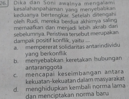 Dika dan Soni awalnya mengalami
kesalahanpahaman yang menyebabkan
keduanya bertengkar. Setelah ditengahi
oleh Rudi, mereka berdua akhirnya saling
memaafkan dan menjadi lebih akrab dari
sebelumnya. Peristiwa tersebut merupakan
dampak positif konflik, yaitu ....
a. mempererat solidaritas antarindividu
yang berkonflik
b. menyebabkan keretakan hubungan
antaranggota
c. mencapai keseimbangan antara
kekuatan-kekuatan dalam masyarakat
d. menghidupkan kembali norma lama
dan menciptakan norma baru