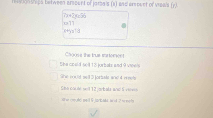 felationships between amount of jorbals (x) and amount of vreels (y).
7x+2y≥ 56
x≥ 11
x+y≤ 18
Choose the true statement
She could sell 13 jorbals and 9 vreels
She could sell 3 jorbals and 4 vreels
She could sell 12 jorbals and 5 vreels
She could sell 9 jorbals and 2 vreels