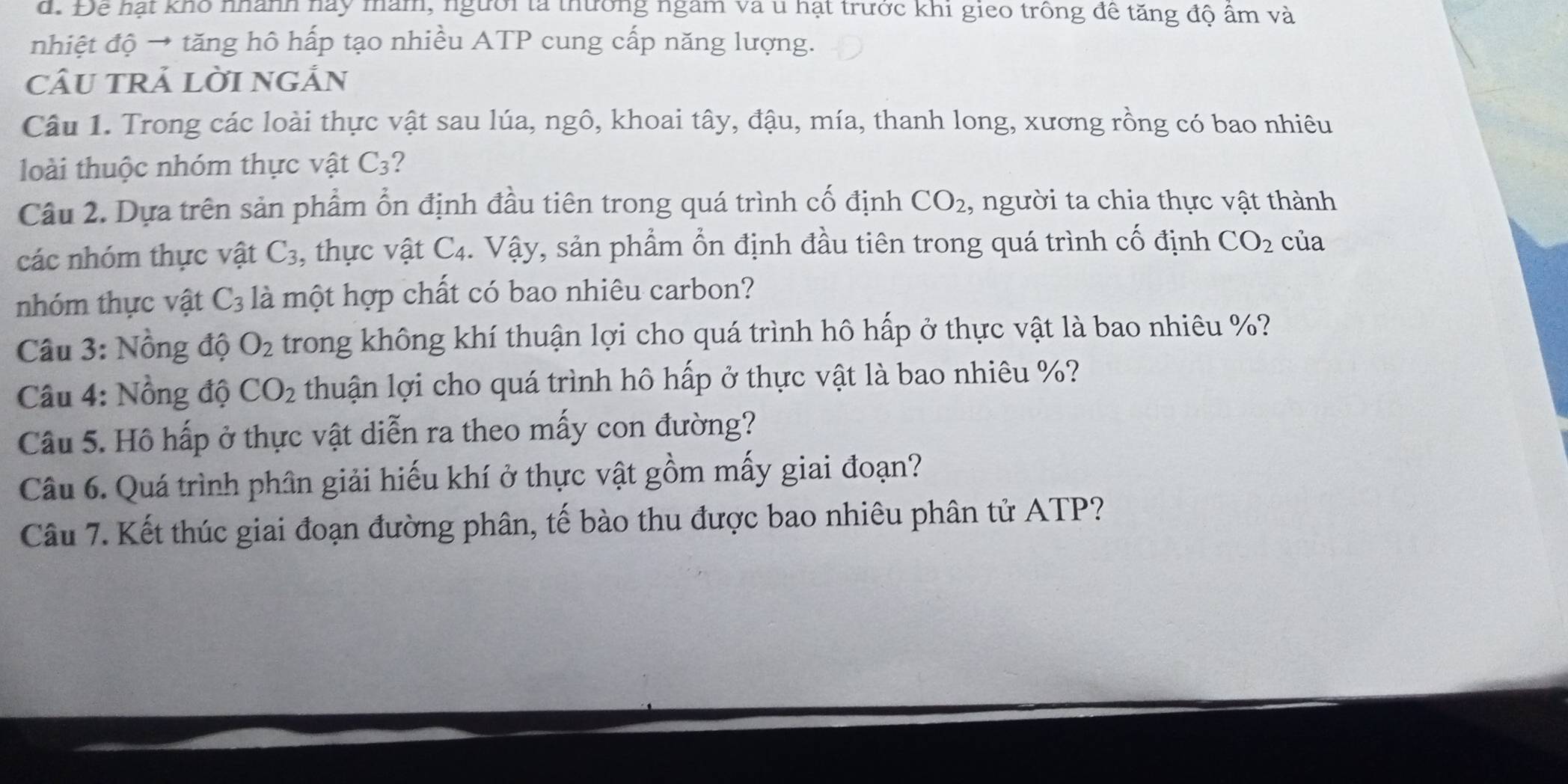 Để hạt khô nhành này mam, người tả thường ngam và u hạt trước khi gieo trông đê tăng độ âm và 
nhiệt độ → tăng hô hấp tạo nhiều ATP cung cấp năng lượng. 
câu trả lời ngản 
Câu 1. Trong các loài thực vật sau lúa, ngô, khoai tây, đậu, mía, thanh long, xương rồng có bao nhiêu 
loài thuộc nhóm thực vật C_3 2 
Câu 2. Dựa trên sản phẩm ổn định đầu tiên trong quá trình cố định CO_2 , người ta chia thực vật thành 
các nhóm thực vật C_3 , thực vật C_4 1 Vậy, sản phẩm ổn định đầu tiên trong quá trình cố định CO_2 của 
nhóm thực vật C_3 là một hợp chất có bao nhiêu carbon? 
Câu 3: Nồng độ O_2 trong không khí thuận lợi cho quá trình hô hấp ở thực vật là bao nhiêu %? 
Câu 4: Nồng độ CO_2 thuận lợi cho quá trình hô hấp ở thực vật là bao nhiêu %? 
Câu 5. Hô hấp ở thực vật diễn ra theo mấy con đường? 
Câu 6. Quá trình phân giải hiếu khí ở thực vật gồm mấy giai đoạn? 
Câu 7. Kết thúc giai đoạn đường phân, tế bào thu được bao nhiêu phân tử ATP?