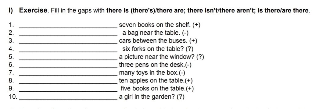 Exercise. Fill in the gaps with there is (there's)/there are; there isn't/there aren't; is there/are there. 
1. _seven books on the shelf. (+) 
2. _a bag near the table. (-) 
3. _cars between the buses. (+) 
4. _six forks on the table? (?) 
5. _a picture near the window? (?) 
6. _three pens on the desk.(-) 
7. _many toys in the box.(-) 
8. _ten apples on the table.(+) 
9. _five books on the table.(+) 
10. _a girl in the garden? (?)