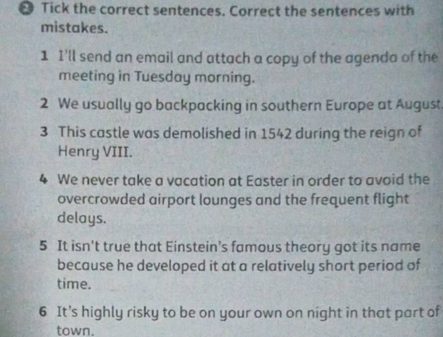 Tick the correct sentences. Correct the sentences with 
mistakes. 
1 I'll send an email and attach a copy of the agenda of the 
meeting in Tuesday morning. 
2 We usually go backpacking in southern Europe at August 
3 This castle was demolished in 1542 during the reign of 
Henry VIII. 
4 We never take a vacation at Easter in order to avoid the 
overcrowded airport lounges and the frequent flight 
delays. 
5 It isn't true that Einstein’s famous theory got its name 
because he developed it at a relatively short period of 
time. 
6 It's highly risky to be on your own on night in that part of 
town.