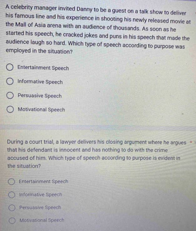 A celebrity manager invited Danny to be a guest on a talk show to deliver
his famous line and his experience in shooting his newly released movie at
the Mall of Asia arena with an audience of thousands. As soon as he
started his speech, he cracked jokes and puns in his speech that made the
audience laugh so hard. Which type of speech according to purpose was
employed in the situation?
Entertainment Speech
Informative Speech
Persuasive Speech
Motivational Speech
During a court trial, a lawyer delivers his closing argument where he argues *1
that his defendant is innocent and has nothing to do with the crime
accused of him. Which type of speech according to purpose is evident in
the situation?
Entertainment Speech
Informative Speech
Persuasive Speech
Motivational Speech