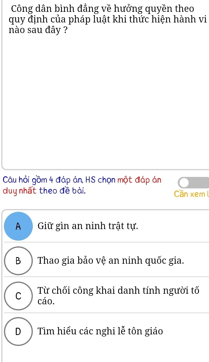 Công dân bình đẳng về hưởng quyền theo
quy định của pháp luật khi thức hiện hành vi
nào sau đây ?
Câu hỏi gồm 4 đáp án, HS chọn một đáp án
duy nhất theo đề bài. Cần xem l
A Giữ gìn an ninh trật tự.
B ) Thao gia bảo vệ an ninh quốc gia.
Từ chối công khai danh tính người tố
C cáo.
D ) Tìm hiểu các nghi lễ tôn giáo