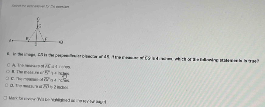 Select the best answer for the question
C
G
A
E F
D
• B
6. In the image, CD is the perpendicular bisector of AB. If the measure of overline EG is 4 inches, which of the following statements is true?
A. The measure of overline AE is 4 inches.
B. The measure of overline EF is 4 inches.
C. The measure of overline GF is 4 inches.
D. The measure of overline ED is 2 inches.
Mark for review (Will be highlighted on the review page)