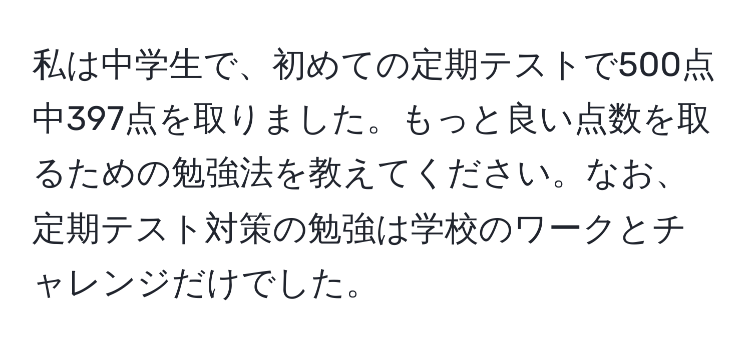 私は中学生で、初めての定期テストで500点中397点を取りました。もっと良い点数を取るための勉強法を教えてください。なお、定期テスト対策の勉強は学校のワークとチャレンジだけでした。